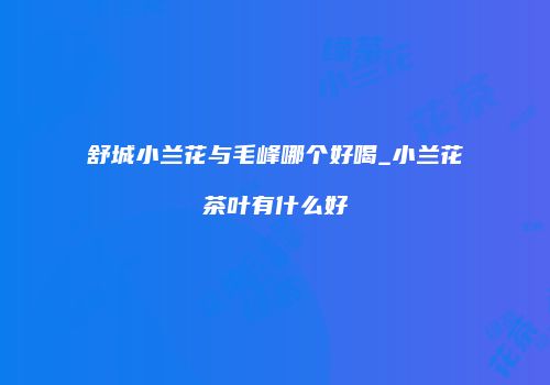 舒城小兰花与毛峰哪个好喝_小兰花茶叶有什么好