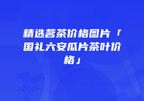 精选茗茶价格图片「国礼六安瓜片茶叶价格」
