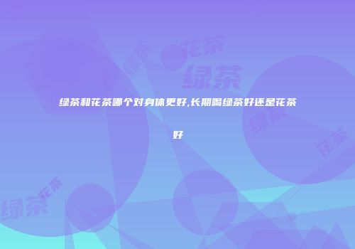 绿茶和花茶哪个对身体更好,长期喝绿茶好还是花茶好