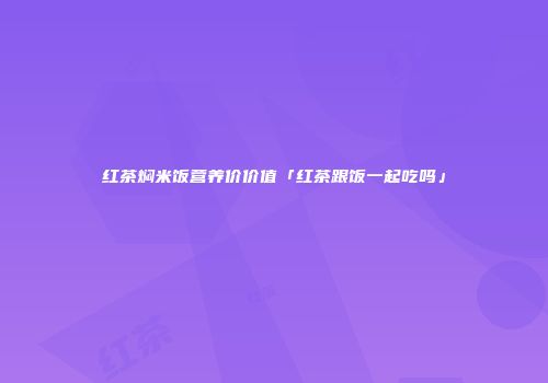 红茶焖米饭营养价价值「红茶跟饭一起吃吗」