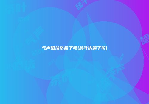 气声唱法伤嗓子吗(茶叶伤嗓子吗)