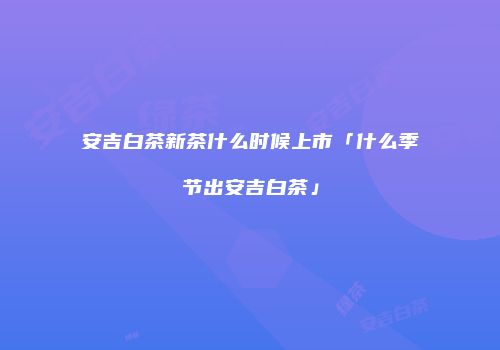 安吉白茶新茶什么时候上市「什么季节出安吉白茶」