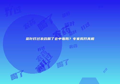 茶叶打过农药喝了会中毒吗？专家揭开真相