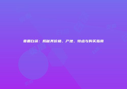 贡眉白茶：揭秘其价格、产地、特点与购买指南