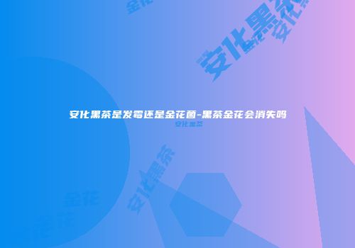 安化黑茶是发霉还是金花菌-黑茶金花会消失吗