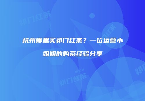 杭州哪里买祁门红茶？一位运营小姐姐的购茶经验分享