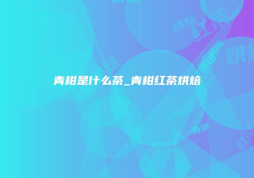 青柑是什么茶_青柑红茶烘焙
