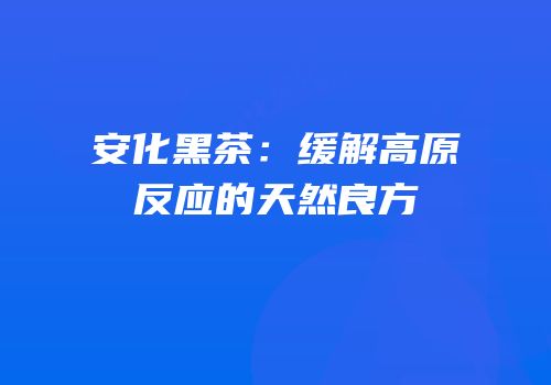 安化黑茶：缓解高原反应的天然良方