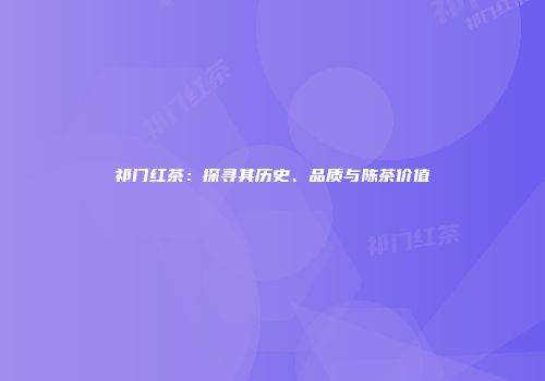祁门红茶：探寻其历史、品质与陈茶价值