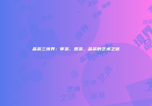 品茶三境界：审茶、观茶、品茶的艺术之旅