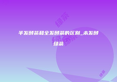 半发酵茶和全发酵茶的区别_未发酵绿茶