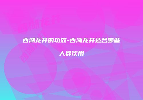 西湖龙井的功效-西湖龙井适合哪些人群饮用