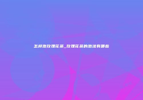 怎样泡玫瑰花茶_玫瑰花茶的泡法有哪些