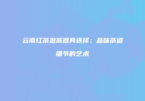 云南红茶泡茶器具选择：品味茶道细节的艺术