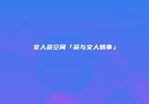 文人茶空间「茶与文人轶事」