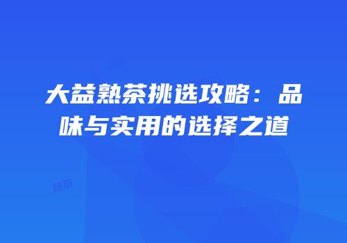 大益熟茶挑选攻略：品味与实用的选择之道