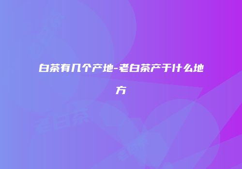 白茶有几个产地-老白茶产于什么地方
