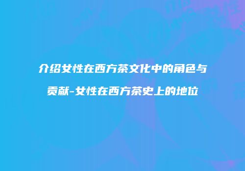 介绍女性在西方茶文化中的角色与贡献-女性在西方茶史上的地位