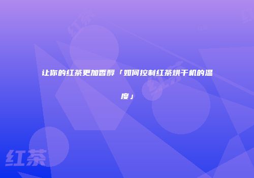 让你的红茶更加香醇「如何控制红茶烘干机的温度」
