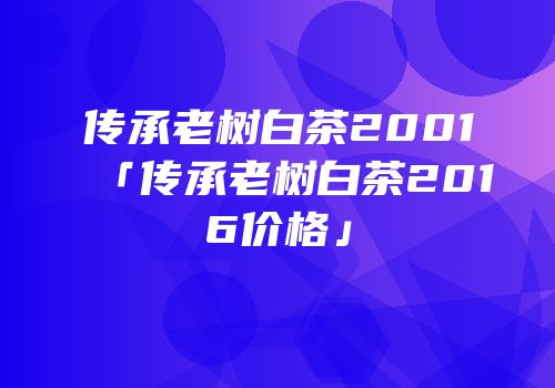 传承老树白茶2001「传承老树白茶2016价格」