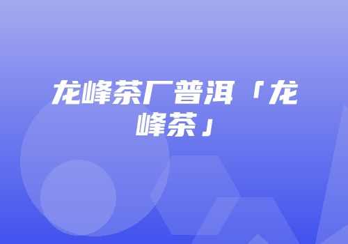 龙峰茶厂普洱「龙峰茶」