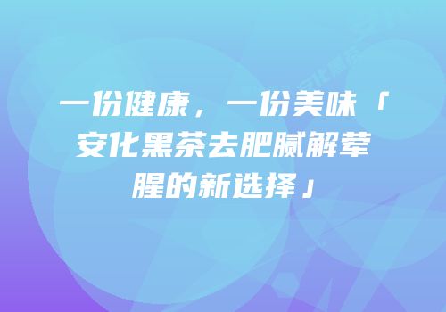一份健康，一份美味「安化黑茶去肥腻解荤腥的新选择」