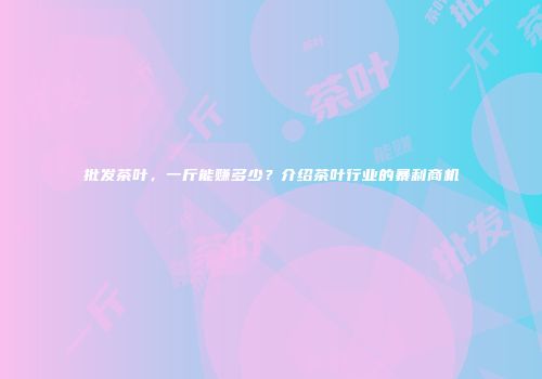 批发茶叶，一斤能赚多少？介绍茶叶行业的暴利商机