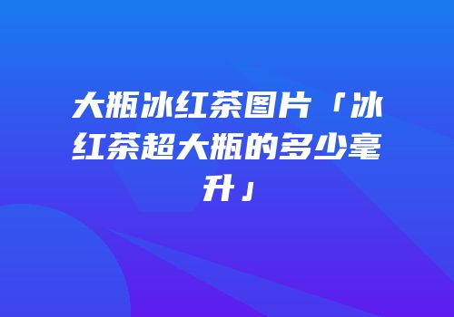 大瓶冰红茶图片「冰红茶超大瓶的多少毫升」