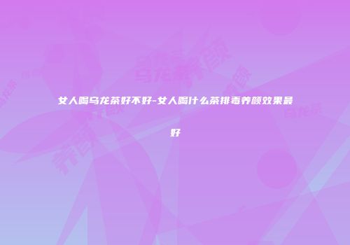 女人喝乌龙茶好不好-女人喝什么茶排毒养颜效果最好