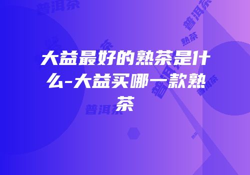 大益最好的熟茶是什么-大益买哪一款熟茶