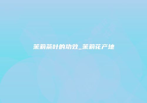 茉莉茶叶的功效_茉莉花产地