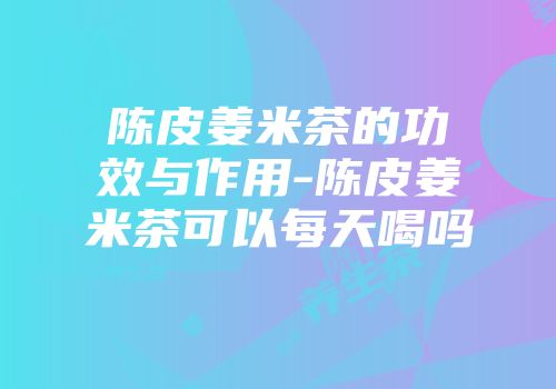 陈皮姜米茶的功效与作用-陈皮姜米茶可以每天喝吗