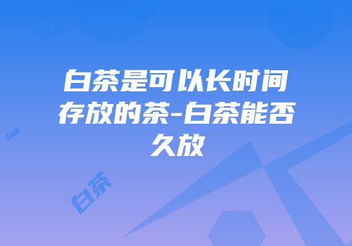 白茶是可以长时间存放的茶-白茶能否久放