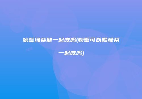 螃蟹绿茶能一起吃吗(螃蟹可以喝绿茶一起吃吗)