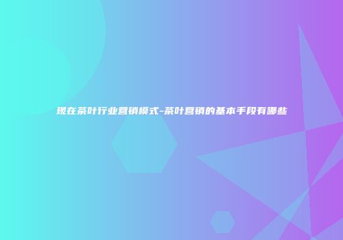 现在茶叶行业营销模式-茶叶营销的基本手段有哪些