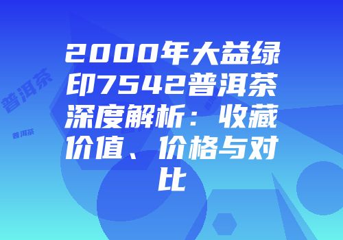 2000年大益绿印7542普洱茶深度解析：收藏价值、价格与对比
