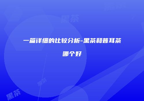 一篇详细的比较分析-黑茶和普耳茶哪个好