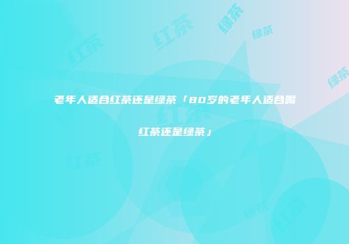 老年人适合红茶还是绿茶「80岁的老年人适合喝红茶还是绿茶」