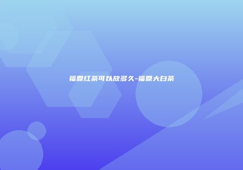 福鼎红茶可以放多久-福鼎大白茶
