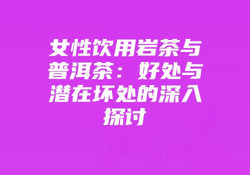女性饮用岩茶与普洱茶：好处与潜在坏处的深入探讨