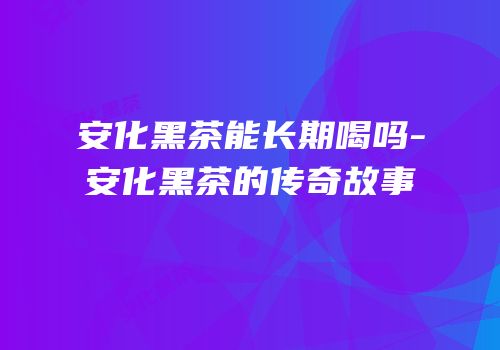 安化黑茶能长期喝吗-安化黑茶的传奇故事