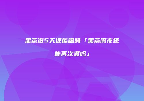 黑茶泡5天还能喝吗「黑茶隔夜还能再次煮吗」
