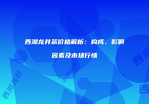 西湖龙井茶价格解析：构成、影响因素及市场行情