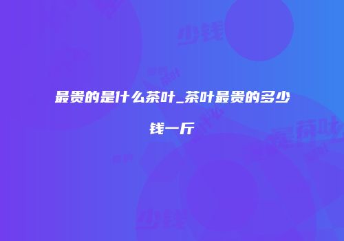 最贵的是什么茶叶_茶叶最贵的多少钱一斤