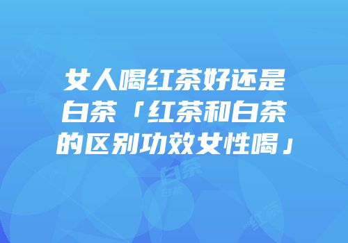 女人喝红茶好还是白茶「红茶和白茶的区别功效女性喝」