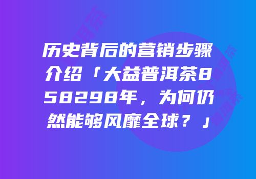 历史背后的营销步骤介绍「大益普洱茶858298年，为何仍然能够风靡全球？」