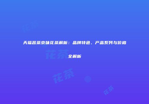 天福茗茶京味花茶解析：品牌特色、产品系列与价格全解析