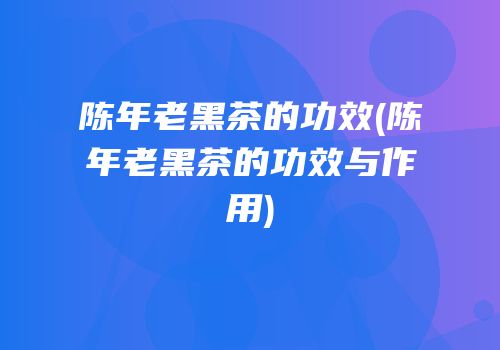 陈年老黑茶的功效(陈年老黑茶的功效与作用)