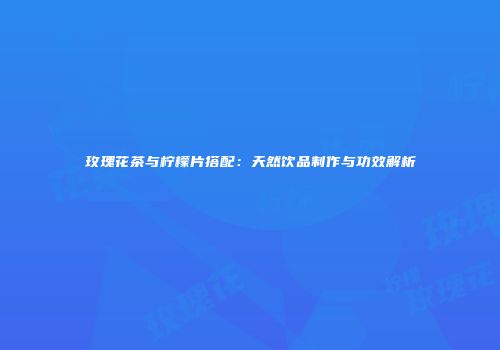玫瑰花茶与柠檬片搭配：天然饮品制作与功效解析