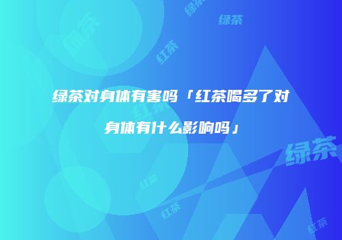 绿茶对身体有害吗「红茶喝多了对身体有什么影响吗」
